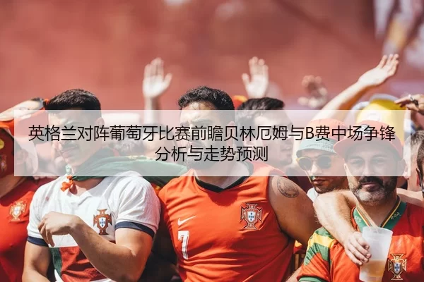 英格兰对阵葡萄牙比赛前瞻贝林厄姆与B费中场争锋分析与走势预测