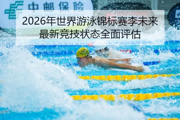 2026年世界游泳锦标赛李未来最新竞技状态全面评估