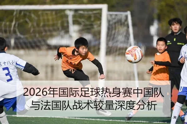 2026年国际足球热身赛中国队与法国队战术较量深度分析