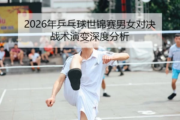 2026年乒乓球世锦赛男女对决战术演变深度分析