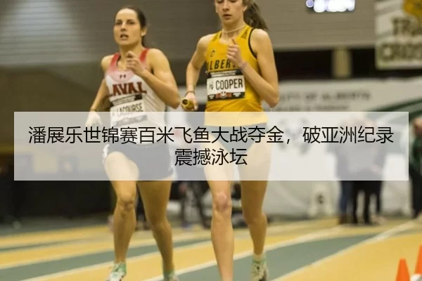 潘展乐世锦赛百米飞鱼大战夺金，破亚洲纪录震撼泳坛