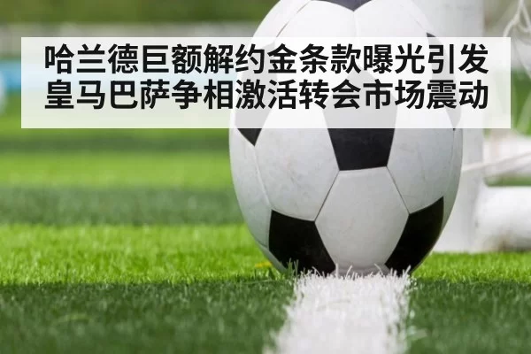 哈兰德巨额解约金条款曝光引发皇马巴萨争相激活转会市场震动