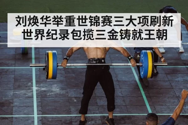 刘焕华举重世锦赛三大项刷新世界纪录包揽三金铸就王朝