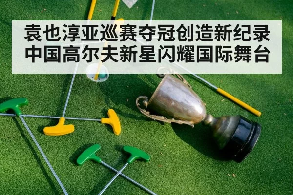 袁也淳亚巡赛夺冠创造新纪录 中国高尔夫新星闪耀国际舞台