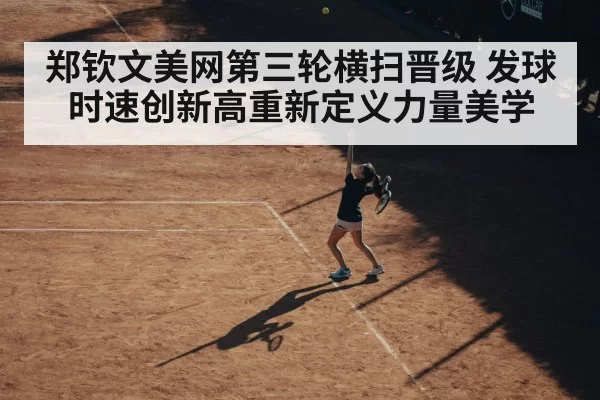 郑钦文美网第三轮横扫晋级 发球时速创新高重新定义力量美学