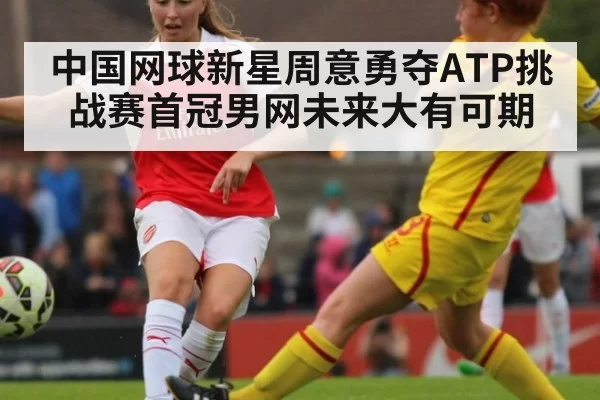 中国网球新星周意勇夺ATP挑战赛首冠男网未来大有可期