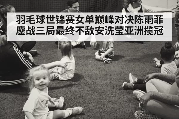 羽毛球世锦赛女单巅峰对决陈雨菲鏖战三局最终不敌安洗莹亚洲揽冠