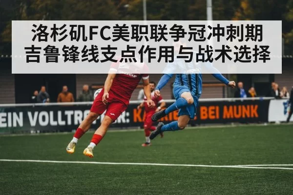 洛杉矶FC美职联争冠冲刺期吉鲁锋线支点作用与战术选择